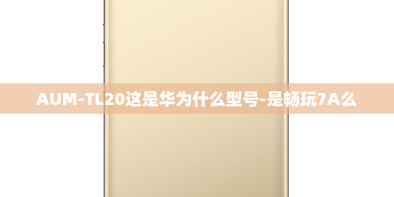 AUM-TL20这是华为什么型号-是畅玩7A么